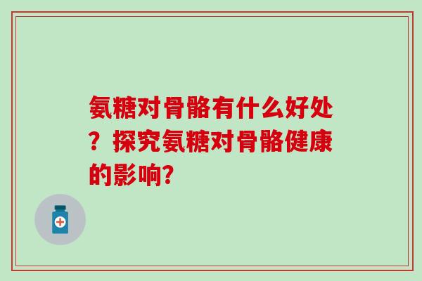 氨糖对骨骼有什么好处？探究氨糖对骨骼健康的影响？