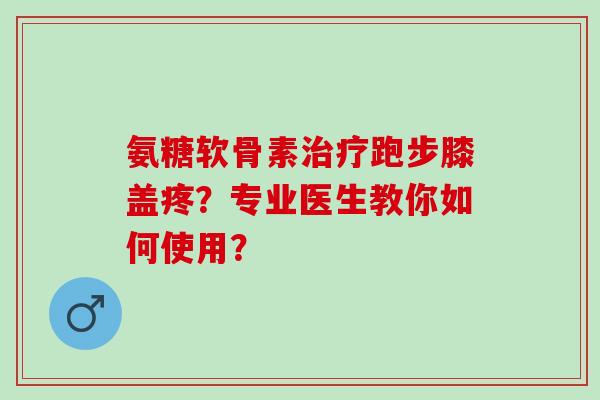氨糖软骨素治疗跑步膝盖疼？专业医生教你如何使用？