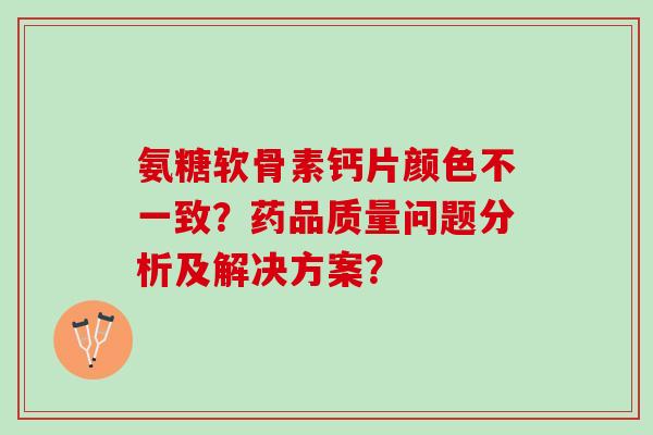 氨糖软骨素钙片颜色不一致？药品质量问题分析及解决方案？