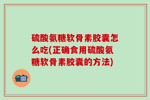 硫酸氨糖软骨素胶囊怎么吃(正确食用硫酸氨糖软骨素胶囊的方法) 硫酸氨糖软骨素胶囊怎么吃(正确食用硫酸氨糖软骨素胶囊的方法)