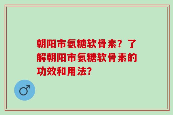 朝阳市氨糖软骨素？了解朝阳市氨糖软骨素的功效和用法？