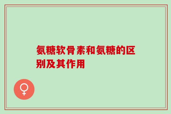 氨糖软骨素和氨糖的区别及其作用
