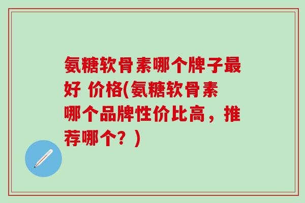 氨糖软骨素哪个牌子好 价格(氨糖软骨素哪个品牌性价比高,推荐哪个?) 氨糖软骨素哪个牌子好 价格(氨糖软骨素哪个品牌性价比高,推荐哪个?)