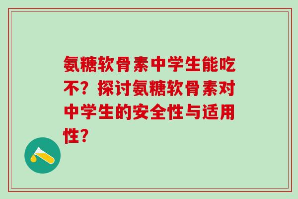 氨糖软骨素中学生能吃不？探讨氨糖软骨素对中学生的安全性与适用性？