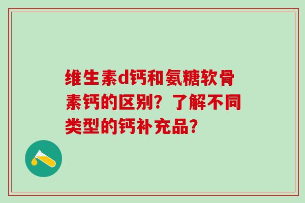 维生素d钙和氨糖软骨素钙的区别?了解不同类型的钙补充品? 维生素d钙和氨糖软骨素钙的区别?了解不同类型的钙补充品?
