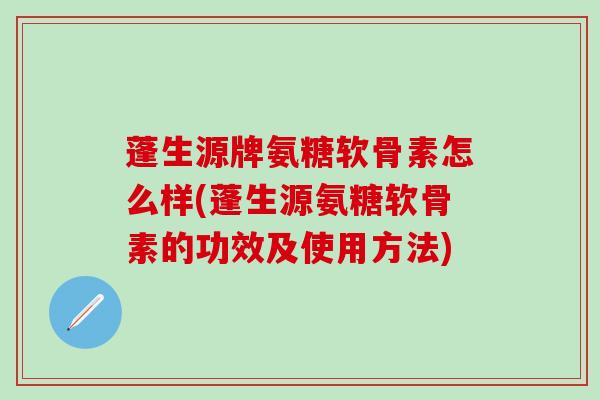 蓬生源牌氨糖软骨素怎么样(蓬生源氨糖软骨素的功效及使用方法)