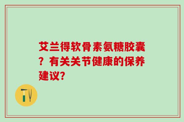 艾兰得软骨素氨糖胶囊？有关关节健康的保养建议？
