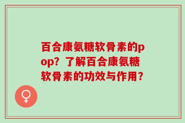百合康氨糖软骨素的pop？了解百合康氨糖软骨素的功效与作用？