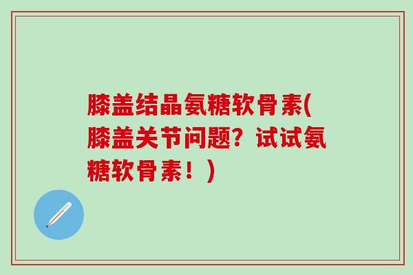 膝盖结晶氨糖软骨素(膝盖关节问题？试试氨糖软骨素！)