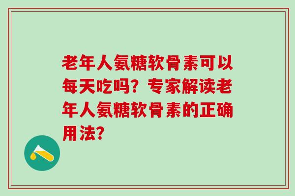 老年人氨糖软骨素可以每天吃吗？专家解读老年人氨糖软骨素的正确用法？