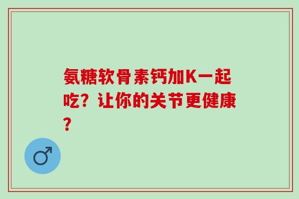 氨糖软骨素钙加K一起吃？让你的关节更健康？