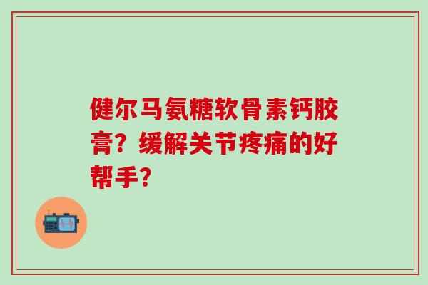健尔马氨糖软骨素钙胶膏?缓解关节的好帮手? 健尔马氨糖软骨素钙胶膏?缓解关节的好帮手?