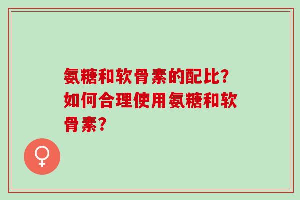 氨糖和软骨素的配比?如何合理使用氨糖和软骨素? 氨糖和软骨素的配比?如何合理使用氨糖和软骨素?