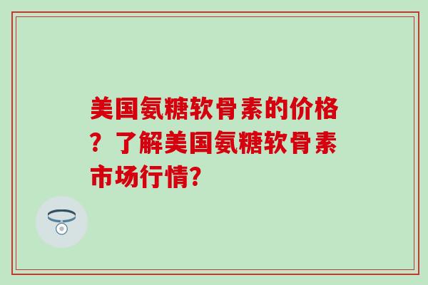 美国氨糖软骨素的价格?了解美国氨糖软骨素市场行情? 美国氨糖软骨素的价格?了解美国氨糖软骨素市场行情?