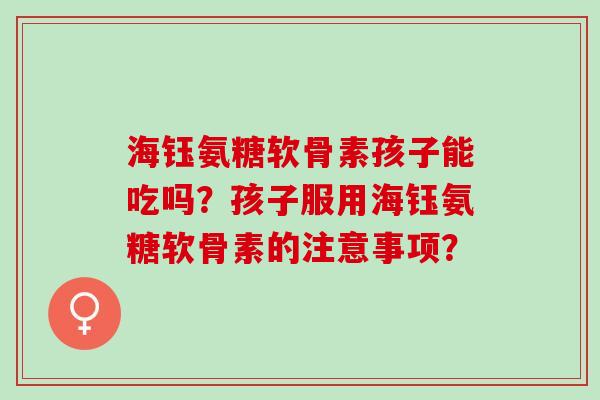 海钰氨糖软骨素孩子能吃吗？孩子服用海钰氨糖软骨素的注意事项？