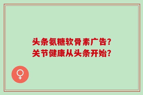 头条氨糖软骨素广告？关节健康从头条开始？