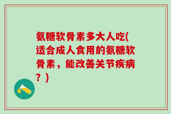 氨糖软骨素多大人吃(适合成人食用的氨糖软骨素，能改善关节疾病？)