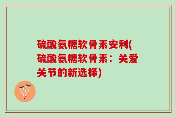 硫酸氨糖软骨素安利(硫酸氨糖软骨素：关爱关节的新选择)