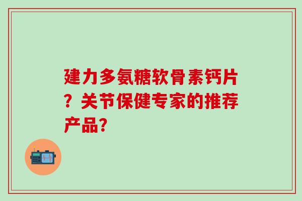 建力多氨糖软骨素钙片?关节保健专家的推荐产品? 建力多氨糖软骨素钙片?关节保健专家的推荐产品?