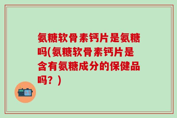 氨糖软骨素钙片是氨糖吗(氨糖软骨素钙片是含有氨糖成分的保健品吗？)