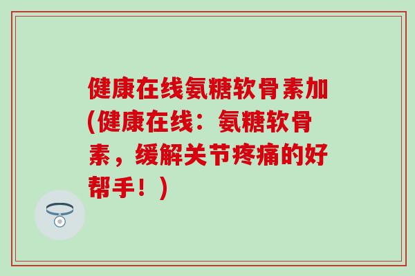健康在线氨糖软骨素加(健康在线：氨糖软骨素，缓解关节疼痛的好帮手！)