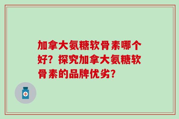 加拿大氨糖软骨素哪个好？探究加拿大氨糖软骨素的品牌优劣？