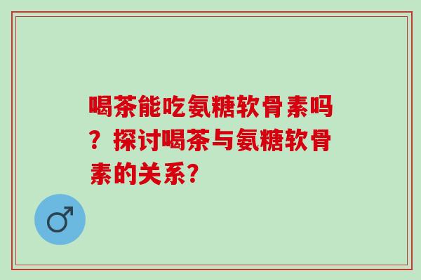 喝茶能吃氨糖软骨素吗？探讨喝茶与氨糖软骨素的关系？