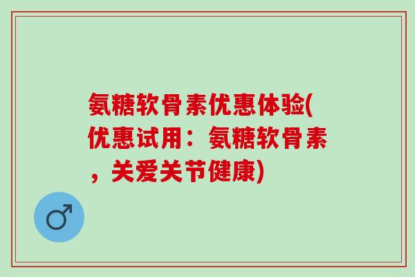 氨糖软骨素优惠体验(优惠试用：氨糖软骨素，关爱关节健康)