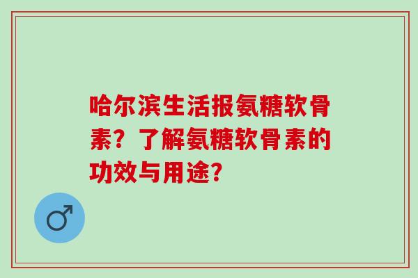 哈尔滨生活报氨糖软骨素?了解氨糖软骨素的功效与用途? 哈尔滨生活报氨糖软骨素?了解氨糖软骨素的功效与用途?