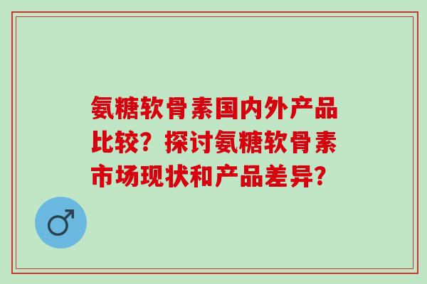 氨糖软骨素国内外产品比较？探讨氨糖软骨素市场现状和产品差异？