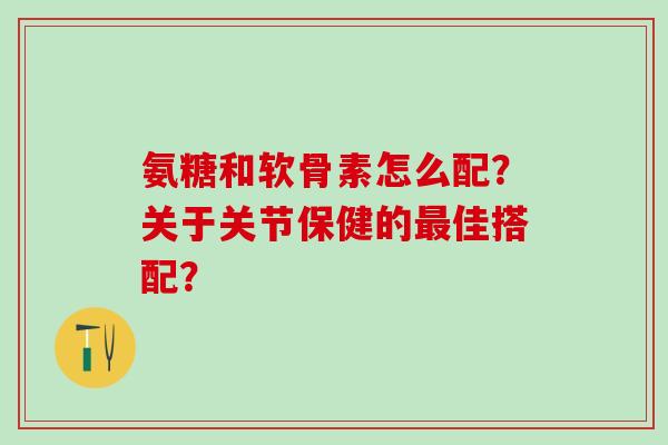 氨糖和软骨素怎么配？关于关节保健的最佳搭配？
