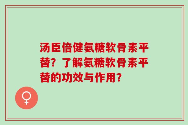 汤臣倍健氨糖软骨素平替？了解氨糖软骨素平替的功效与作用？