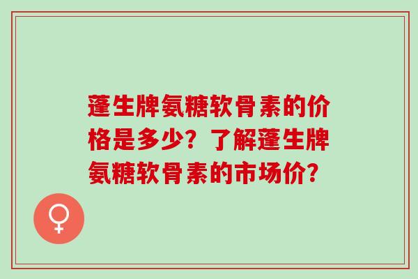 蓬生牌氨糖软骨素的价格是多少？了解蓬生牌氨糖软骨素的市场价？