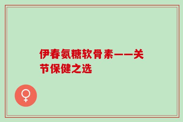 伊春氨糖软骨素——关节保健之选