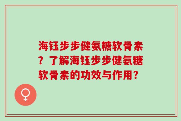 海钰步步健氨糖软骨素？了解海钰步步健氨糖软骨素的功效与作用？
