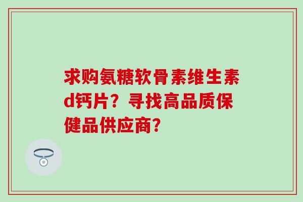 求购氨糖软骨素维生素d钙片？寻找高品质保健品供应商？