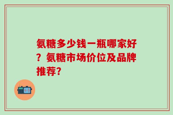 氨糖多少钱一瓶哪家好？氨糖市场价位及品牌推荐？