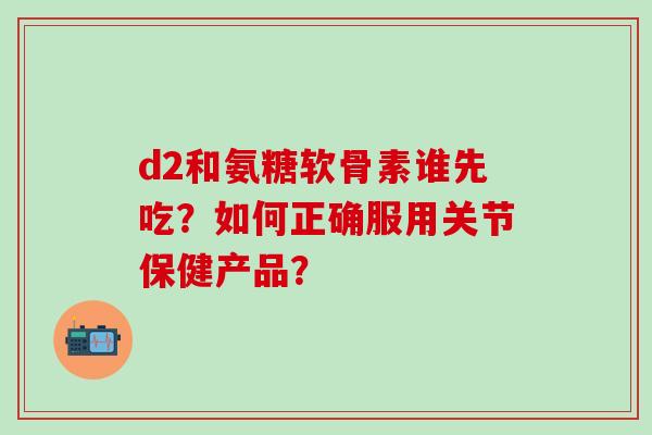 d2和氨糖软骨素谁先吃？如何正确服用关节保健产品？