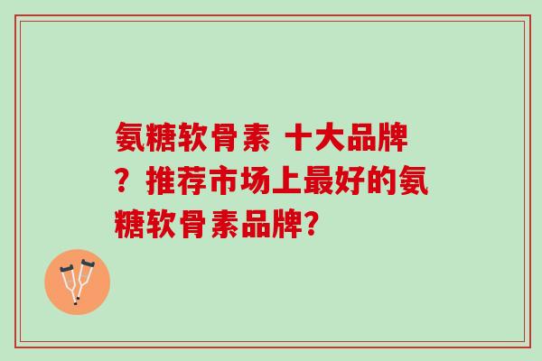 氨糖软骨素 十大品牌？推荐市场上最好的氨糖软骨素品牌？