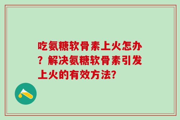 吃氨糖软骨素上火怎办?解决氨糖软骨素引发上火的有效方法? 吃氨糖软骨素上火怎办?解决氨糖软骨素引发上火的有效方法?