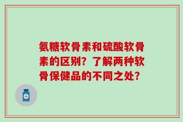 氨糖软骨素和硫酸软骨素的区别？了解两种软骨保健品的不同之处？