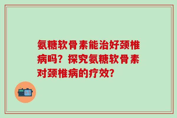氨糖软骨素能治好颈椎病吗？探究氨糖软骨素对颈椎病的疗效？