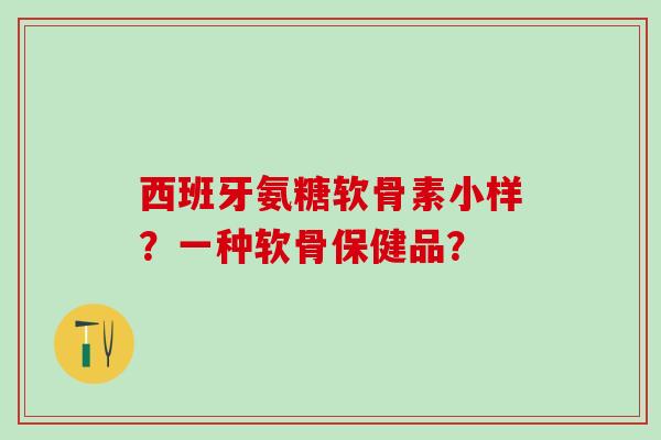 西班牙氨糖软骨素小样？一种软骨保健品？