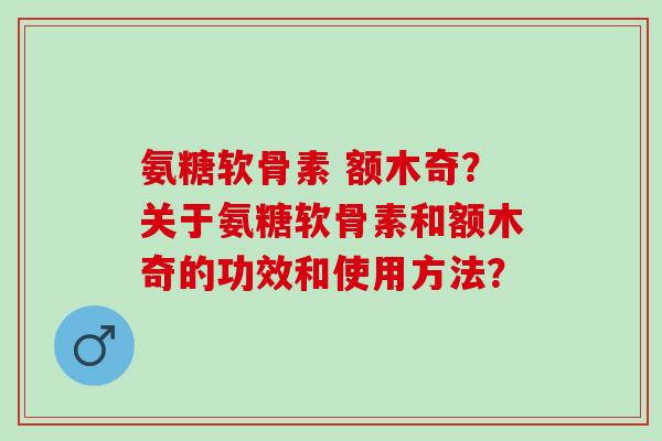 氨糖软骨素 额木奇？关于氨糖软骨素和额木奇的功效和使用方法？