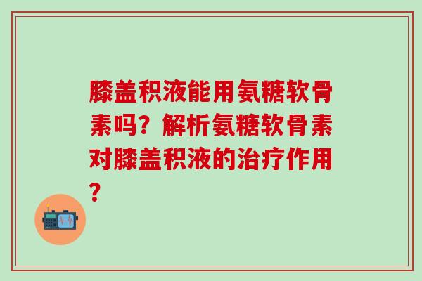 膝盖积液能用氨糖软骨素吗？解析氨糖软骨素对膝盖积液的治疗作用？