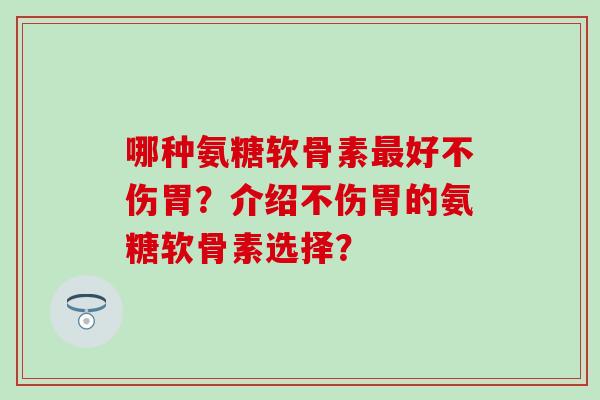 哪种氨糖软骨素最好不伤胃？介绍不伤胃的氨糖软骨素选择？