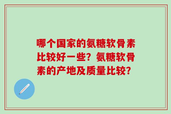 哪个国家的氨糖软骨素比较好一些？氨糖软骨素的产地及质量比较？