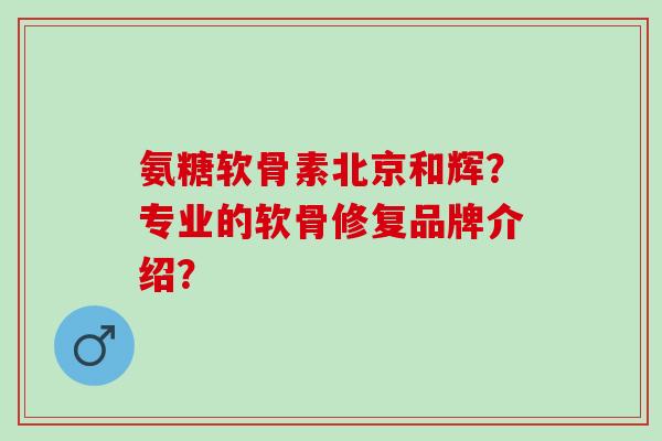 氨糖软骨素北京和辉？专业的软骨修复品牌介绍？