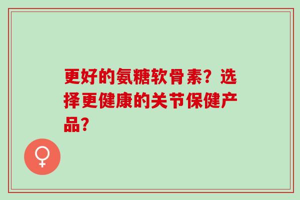 更好的氨糖软骨素？选择更健康的关节保健产品？