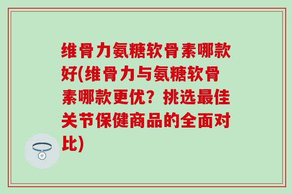 维骨力氨糖软骨素哪款好(维骨力与氨糖软骨素哪款更优？挑选最佳关节保健商品的全面对比)
